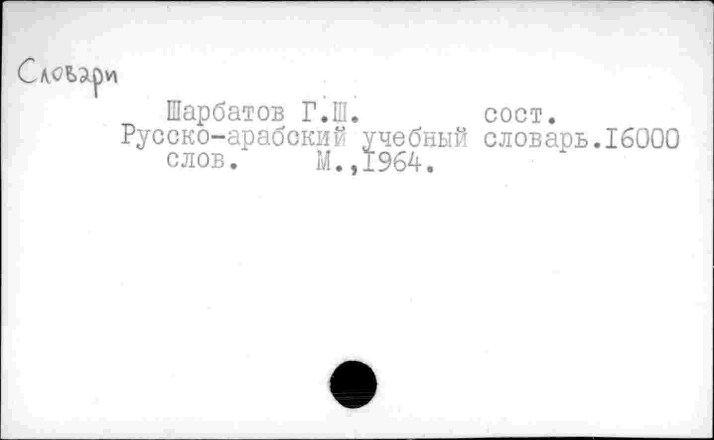 ﻿
Шарбатов Г.Ш.	сост.
Русско-арабский учебный словарь.16000 слов. М.,1964.